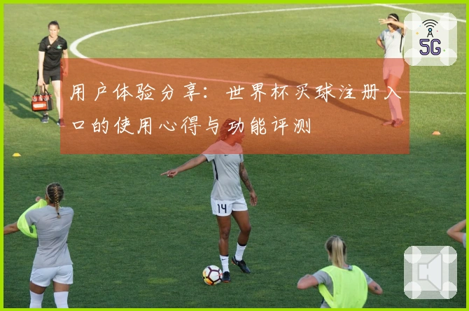 用户体验分享：世界杯买球注册入口的使用心得与功能评测