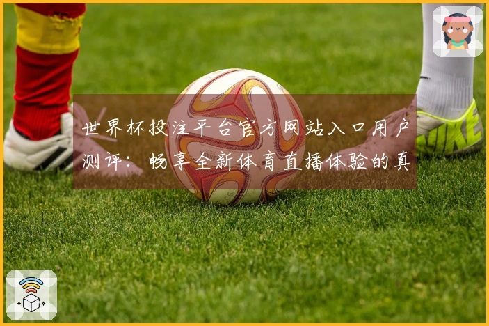 世界杯投注平台官方网站入口用户测评：畅享全新体育直播体验的真实反馈